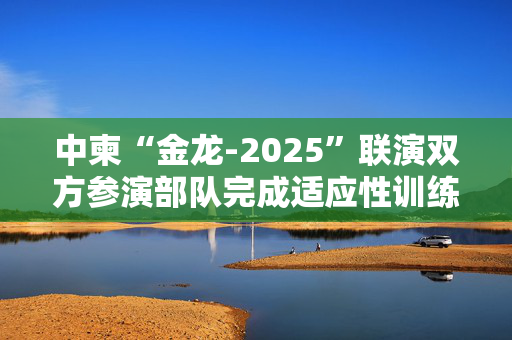 中柬“金龙-2025”联演双方参演部队完成适应性训练
