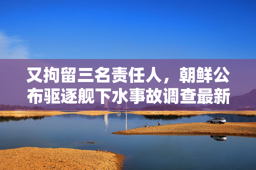 又拘留三名责任人，朝鲜公布驱逐舰下水事故调查最新进展