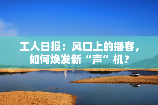 工人日报：风口上的播客，如何焕发新“声”机？