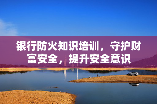 银行防火知识培训，守护财富安全，提升安全意识