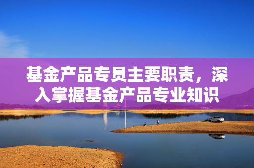 基金产品专员主要职责，深入掌握基金产品专业知识
