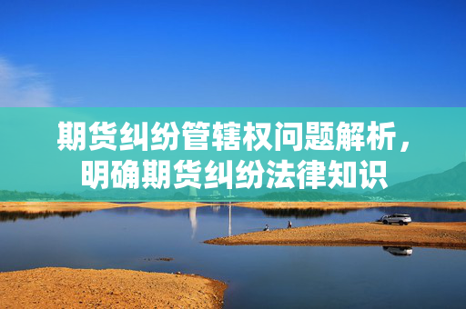 期货纠纷管辖权问题解析，明确期货纠纷法律知识