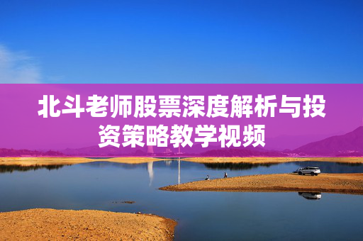 北斗老师股票深度解析与投资策略教学视频