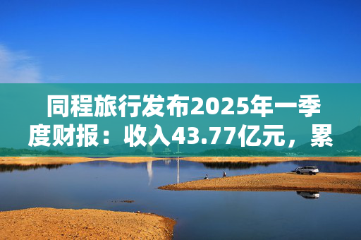  同程旅行发布2025年一季度财报：收入43.77亿元，累计年服务人次19.6亿