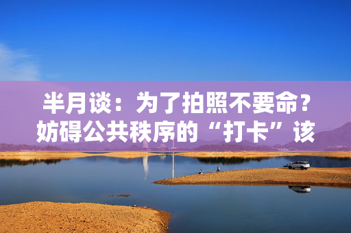 半月谈：为了拍照不要命？妨碍公共秩序的“打卡”该管管了