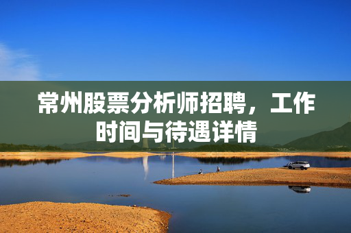 常州股票分析师招聘，工作时间与待遇详情