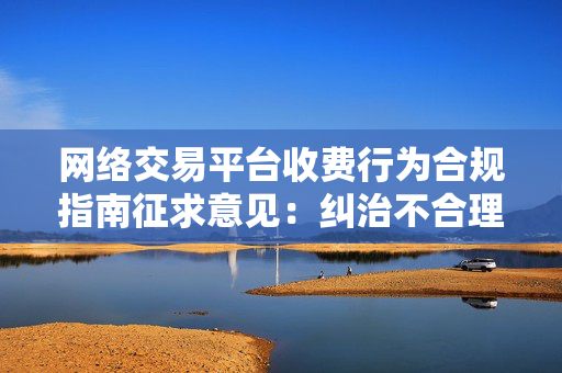 网络交易平台收费行为合规指南征求意见：纠治不合理不透明收费，降低经营者负担