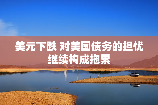 美元下跌 对美国债务的担忧继续构成拖累