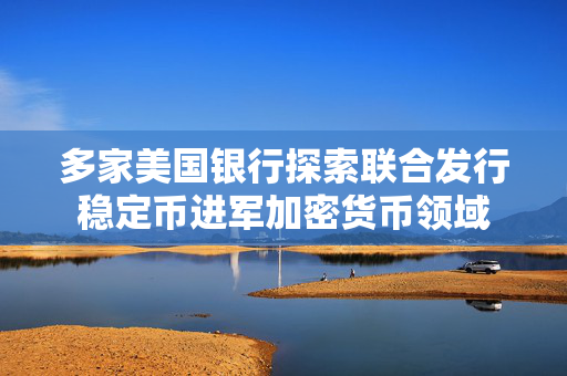 多家美国银行探索联合发行稳定币进军加密货币领域