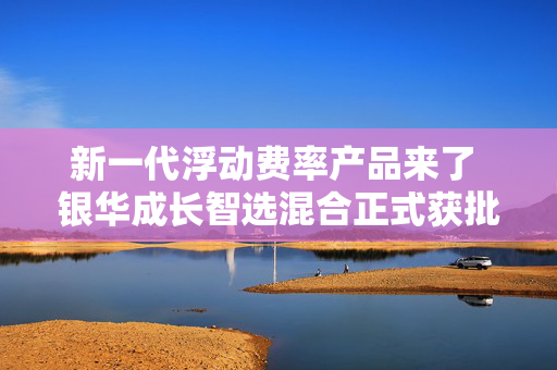 新一代浮动费率产品来了 银华成长智选混合正式获批