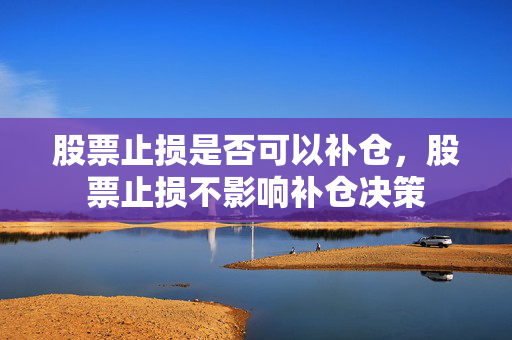 股票止损是否可以补仓，股票止损不影响补仓决策