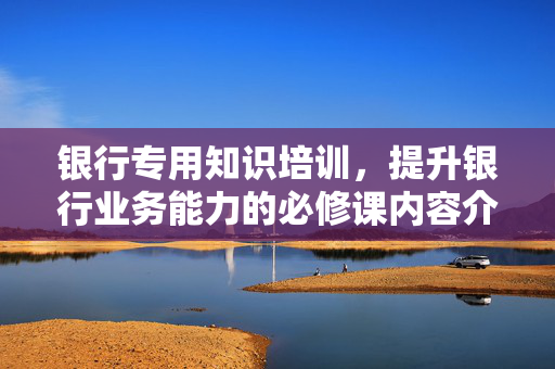 银行专用知识培训，提升银行业务能力的必修课内容介绍