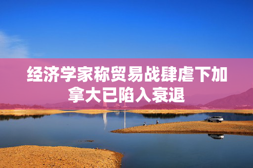 经济学家称贸易战肆虐下加拿大已陷入衰退