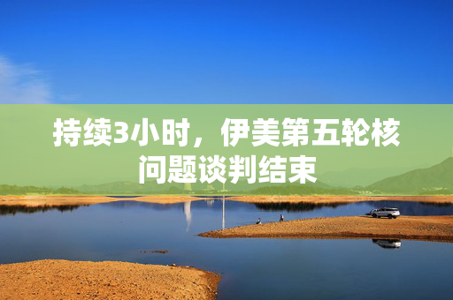 持续3小时，伊美第五轮核问题谈判结束