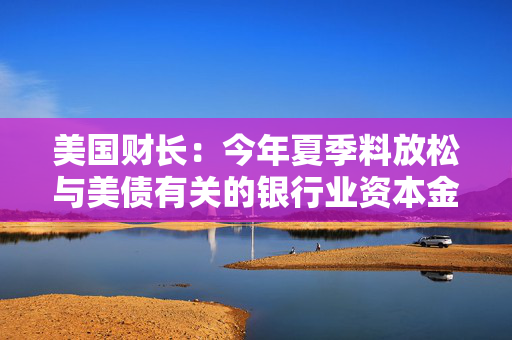 美国财长：今年夏季料放松与美债有关的银行业资本金规定