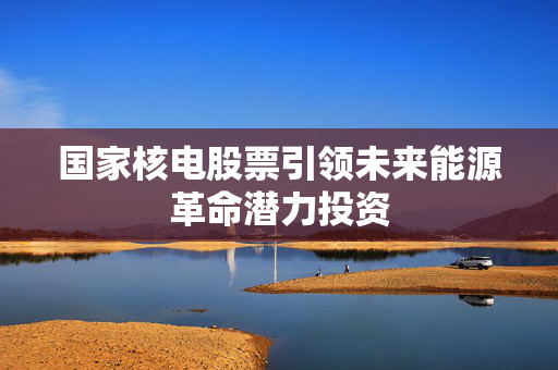 国家核电股票引领未来能源革命潜力投资