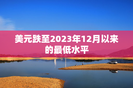 美元跌至2023年12月以来的最低水平