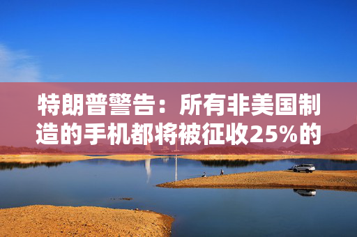 特朗普警告：所有非美国制造的手机都将被征收25%的关税