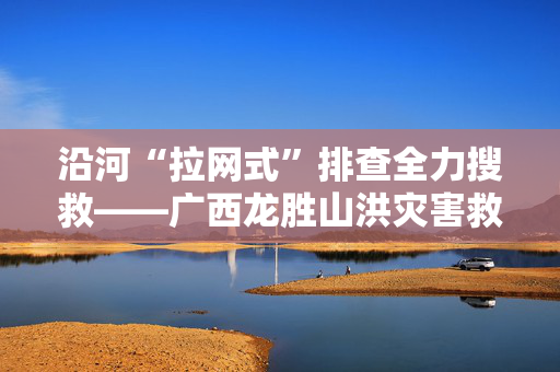 沿河“拉网式”排查全力搜救——广西龙胜山洪灾害救援现场见闻