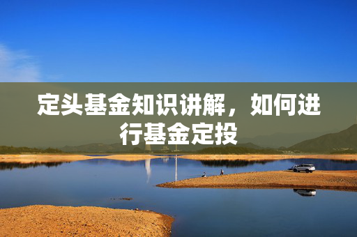 定头基金知识讲解，如何进行基金定投