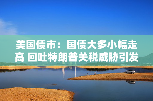 美国债市：国债大多小幅走高 回吐特朗普关税威胁引发的大部分涨幅