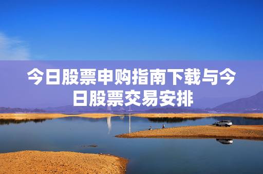 今日股票申购指南下载与今日股票交易安排