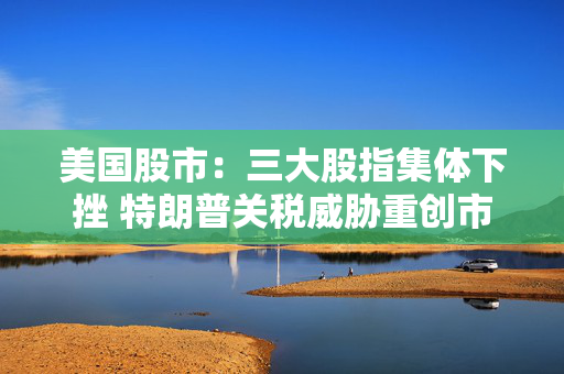 美国股市：三大股指集体下挫 特朗普关税威胁重创市场