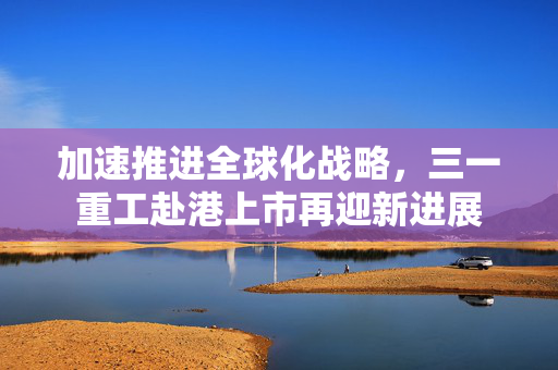 加速推进全球化战略，三一重工赴港上市再迎新进展