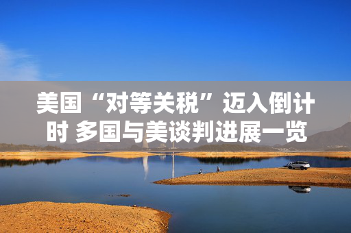 美国“对等关税”迈入倒计时 多国与美谈判进展一览