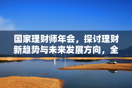 国家理财师年会，探讨理财新趋势与未来发展方向，全国理财师大赛含金量高