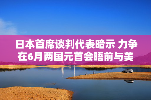 日本首席谈判代表暗示 力争在6月两国元首会晤前与美国达成关税协议