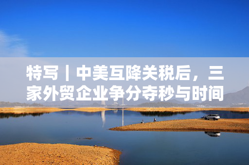 特写｜中美互降关税后，三家外贸企业争分夺秒与时间赛跑