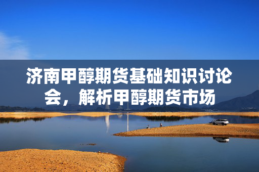 济南甲醇期货基础知识讨论会，解析甲醇期货市场