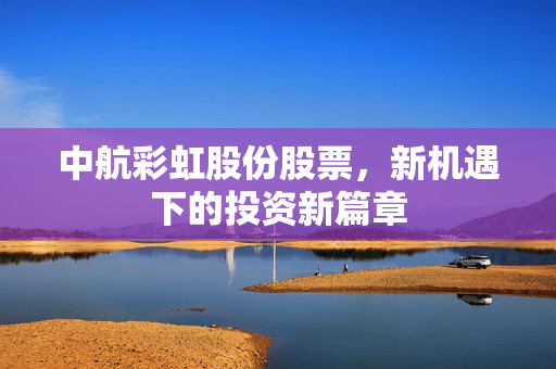 中航彩虹股份股票，新机遇下的投资新篇章