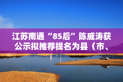 江苏南通“85后”陈威涛获公示拟推荐提名为县（市、区）长人选