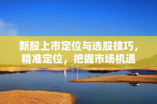 新股上市定位与选股技巧，精准定位，把握市场机遇