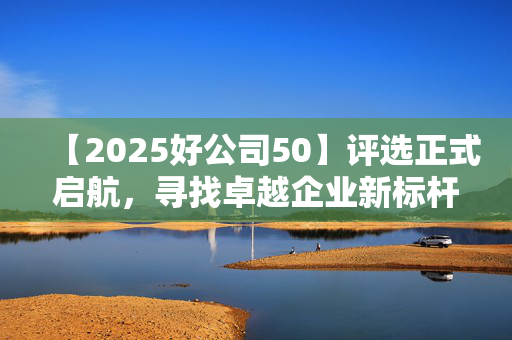 【2025好公司50】评选正式启航，寻找卓越企业新标杆