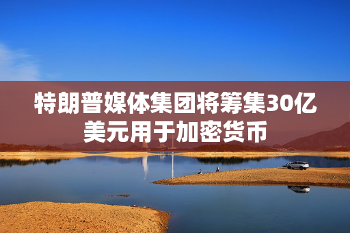 特朗普媒体集团将筹集30亿美元用于加密货币