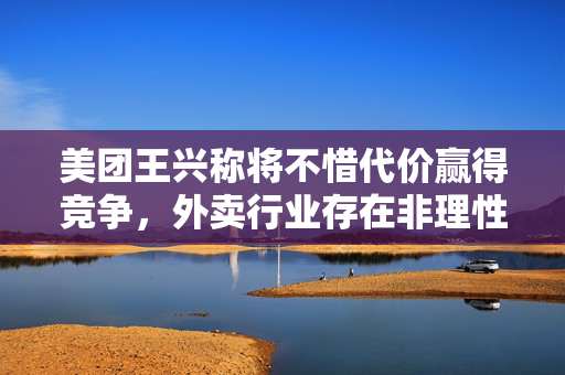 美团王兴称将不惜代价赢得竞争，外卖行业存在非理性内卷