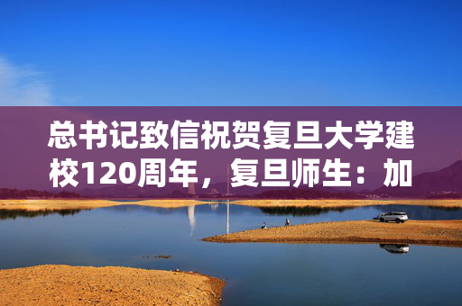 总书记致信祝贺复旦大学建校120周年，复旦师生：加快向创新型大学跨越升级