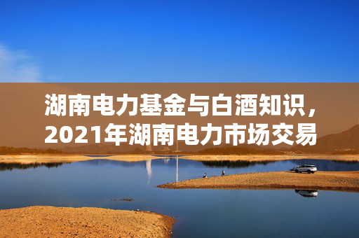 湖南电力基金与白酒知识，2021年湖南电力市场交易方案