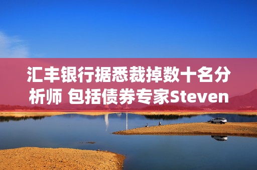 汇丰银行据悉裁掉数十名分析师 包括债券专家Steven Major