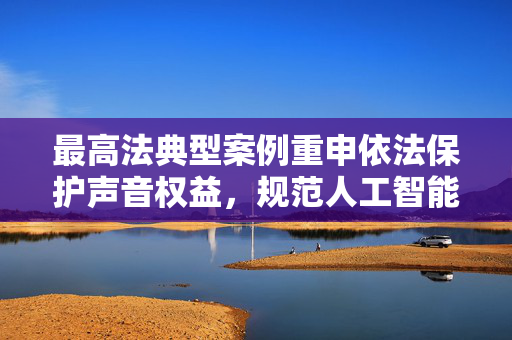 最高法典型案例重申依法保护声音权益，规范人工智能技术发展