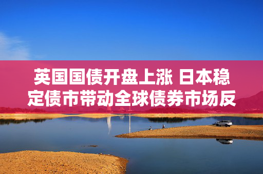 英国国债开盘上涨 日本稳定债市带动全球债券市场反弹