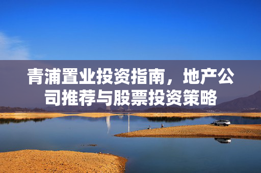 青浦置业投资指南，地产公司推荐与股票投资策略