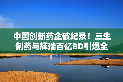 中国创新药企破纪录！三生制药与辉瑞百亿BD引爆全球双抗赛道