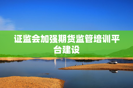 证监会加强期货监管培训平台建设