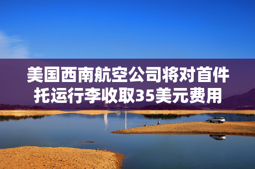 美国西南航空公司将对首件托运行李收取35美元费用