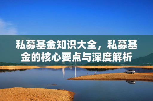 私募基金知识大全，私募基金的核心要点与深度解析