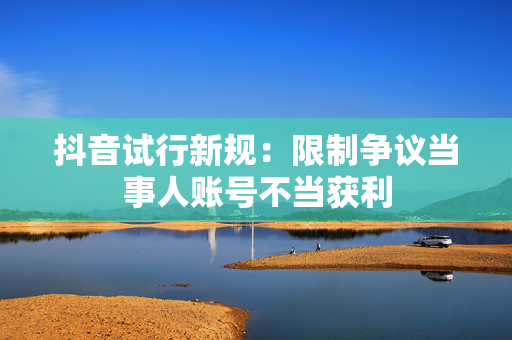 抖音试行新规：限制争议当事人账号不当获利